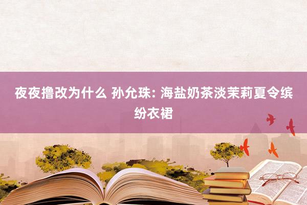 夜夜撸改为什么 孙允珠: 海盐奶茶淡茉莉夏令缤纷衣裙