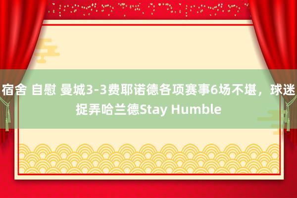 宿舍 自慰 曼城3-3费耶诺德各项赛事6场不堪，球迷捉弄哈兰德Stay Humble