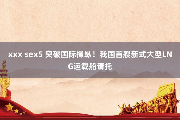 xxx sex5 突破国际操纵！我国首艘新式大型LNG运载船请托