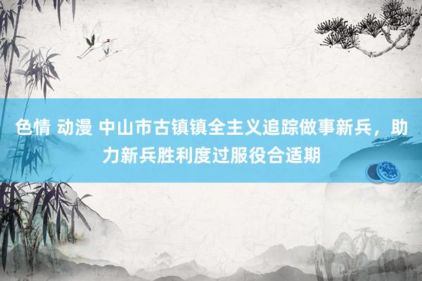 色情 动漫 中山市古镇镇全主义追踪做事新兵，助力新兵胜利度过服役合适期