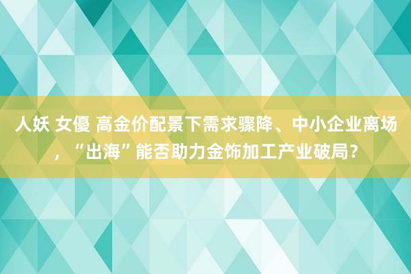 人妖 女優 高金价配景下需求骤降、中小企业离场，“出海”能否助力金饰加工产业破局？