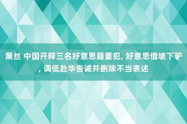 黑丝 中国开释三名好意思籍重犯， 好意思借坡下驴， 调低赴华告诫并删除不当表述