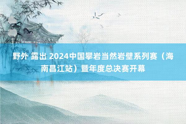 野外 露出 2024中国攀岩当然岩壁系列赛（海南昌江站）暨年度总决赛开幕