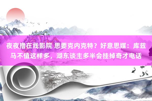 夜夜撸在线影院 思要克内克特？好意思媒：库兹马不值这样多，湖东谈主多半会挂掉奇才电话