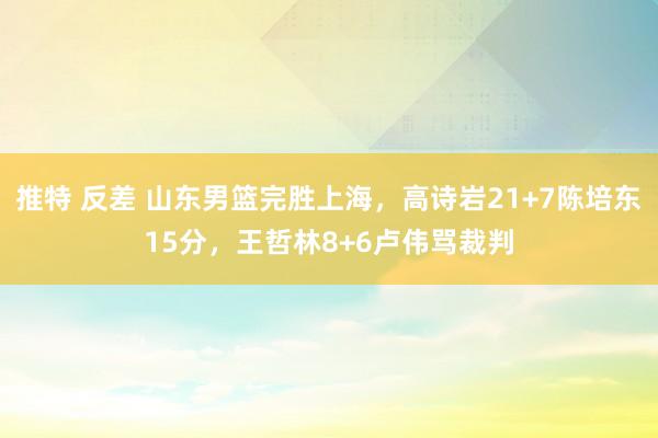 推特 反差 山东男篮完胜上海，高诗岩21+7陈培东15分，王哲林8+6卢伟骂裁判