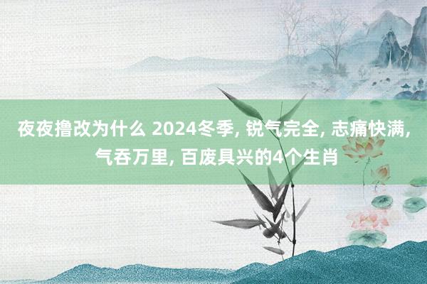 夜夜撸改为什么 2024冬季， 锐气完全， 志痛快满， 气吞万里， 百废具兴的4个生肖