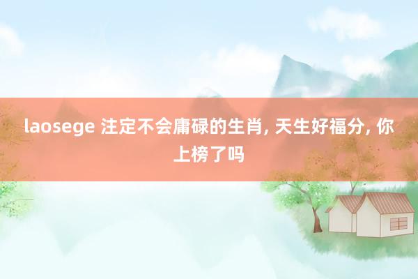 laosege 注定不会庸碌的生肖， 天生好福分， 你上榜了吗