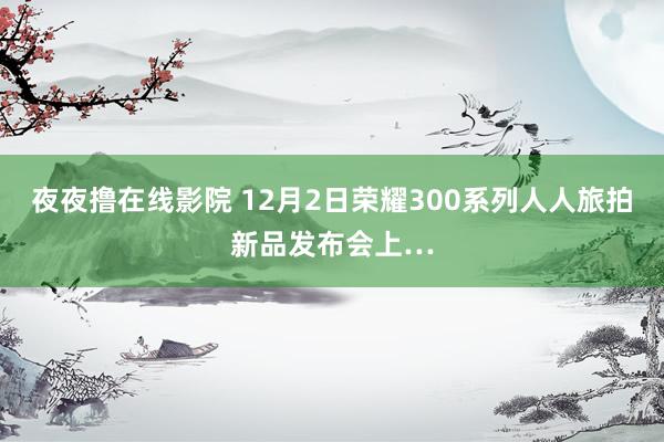 夜夜撸在线影院 12月2日荣耀300系列人人旅拍新品发布会上…