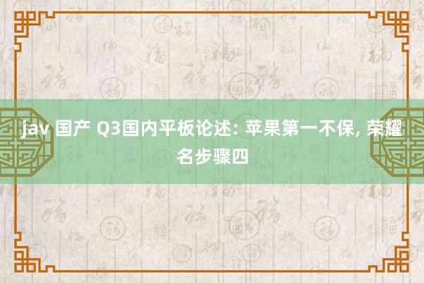 jav 国产 Q3国内平板论述: 苹果第一不保， 荣耀名步骤四