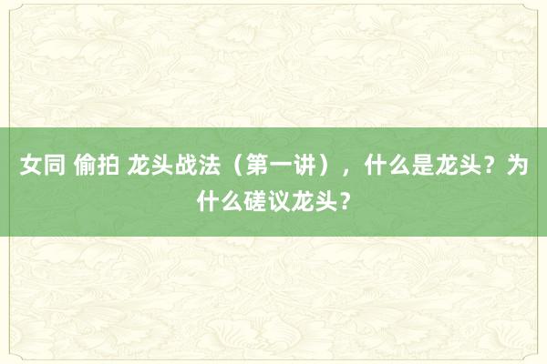 女同 偷拍 龙头战法（第一讲），什么是龙头？为什么磋议龙头？