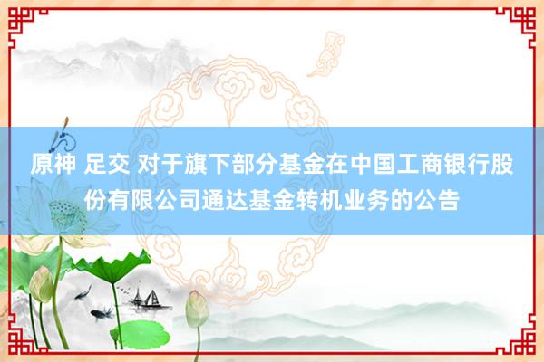 原神 足交 对于旗下部分基金在中国工商银行股份有限公司通达基金转机业务的公告