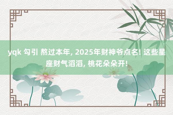 yqk 勾引 熬过本年， 2025年财神爷点名! 这些星座财气滔滔， 桃花朵朵开!