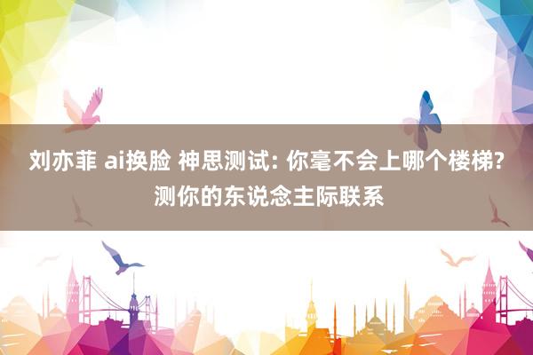 刘亦菲 ai换脸 神思测试: 你毫不会上哪个楼梯? 测你的东说念主际联系