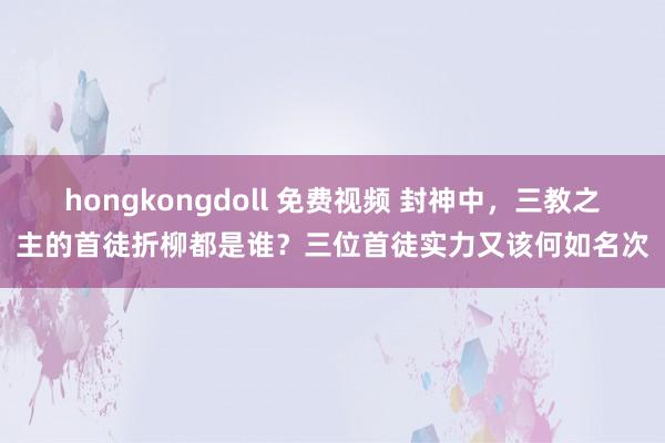 hongkongdoll 免费视频 封神中，三教之主的首徒折柳都是谁？三位首徒实力又该何如名次