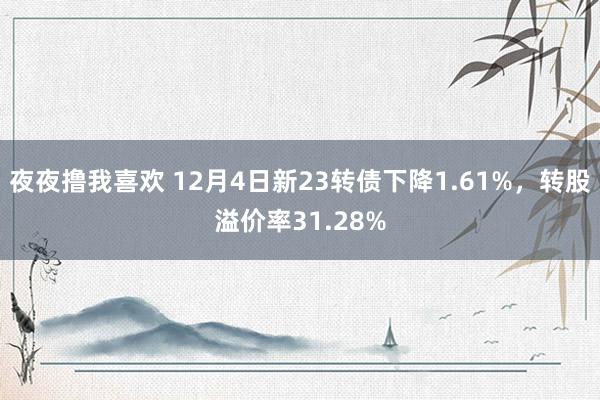 夜夜撸我喜欢 12月4日新23转债下降1.61%，转股溢价率31.28%