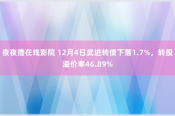 夜夜撸在线影院 12月4日武进转债下落1.7%，转股溢价率46.89%