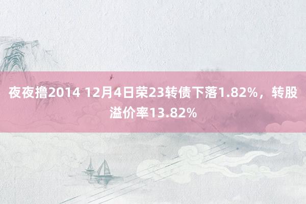 夜夜撸2014 12月4日荣23转债下落1.82%，转股溢价率13.82%