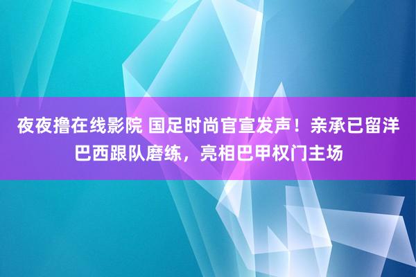 夜夜撸在线影院 国足时尚官宣发声！亲承已留洋巴西跟队磨练，亮相巴甲权门主场