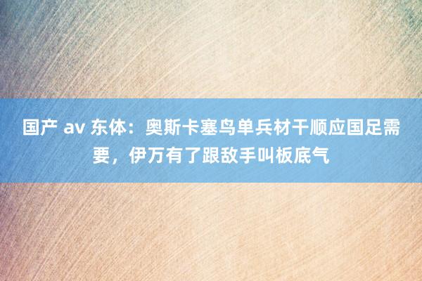 国产 av 东体：奥斯卡塞鸟单兵材干顺应国足需要，伊万有了跟敌手叫板底气