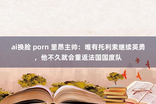 ai换脸 porn 里昂主帅：唯有托利索继续英勇，他不久就会重返法国国度队