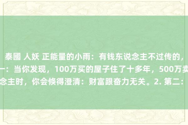 泰國 人妖 正能量的小雨：有钱东说念主不过传的，“赢利铁律”：​1. 第一：当你发现，100万买的屋子住了十多年，500万卖给别东说念主时，你会倏得澄清：财富跟奋力无关。2. 第二：瞅见街边小铺，房钱便宜无东说念主...