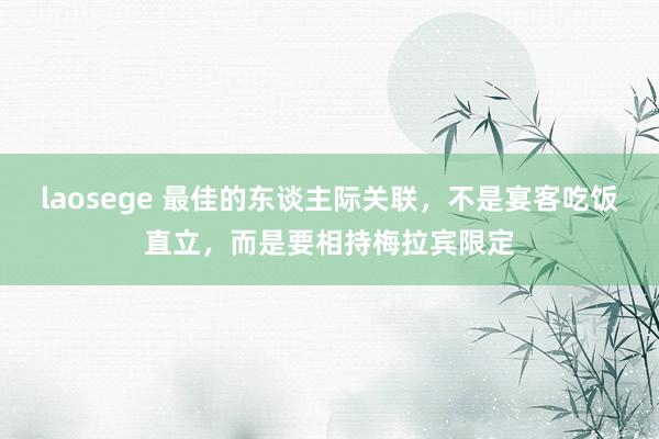 laosege 最佳的东谈主际关联，不是宴客吃饭直立，而是要相持梅拉宾限定