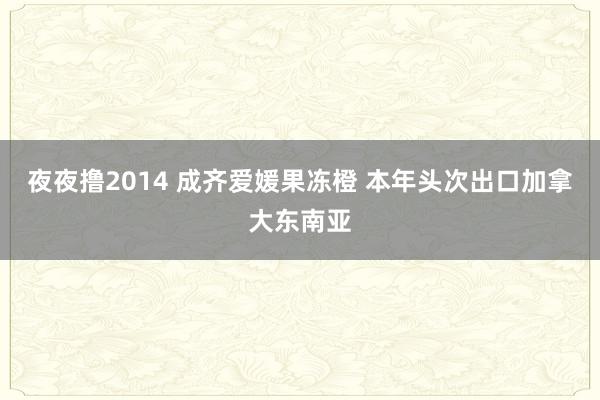 夜夜撸2014 成齐爱媛果冻橙 本年头次出口加拿大东南亚