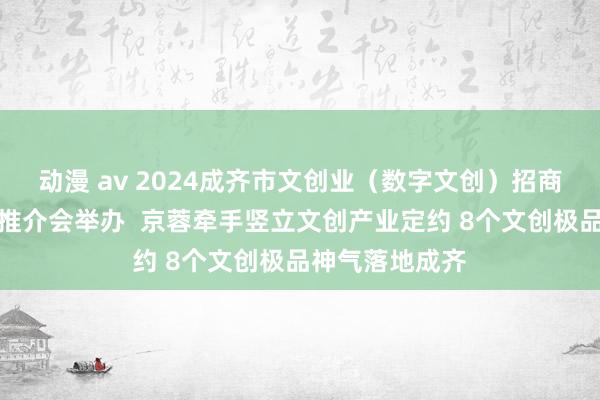 动漫 av 2024成齐市文创业（数字文创）招商引智（北京）推介会举办  京蓉牵手竖立文创产业定约 8个文创极品神气落地成齐