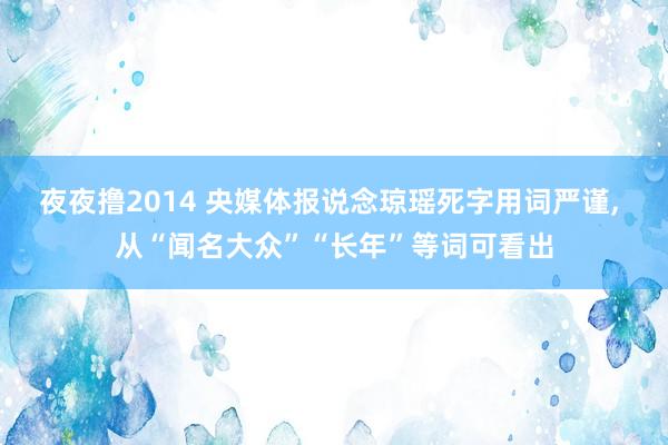 夜夜撸2014 央媒体报说念琼瑶死字用词严谨， 从“闻名大众”“长年”等词可看出