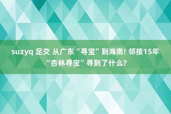 suzyq 足交 从广东“寻宝”到海南! 邻接15年“杏林寻宝”寻到了什么?