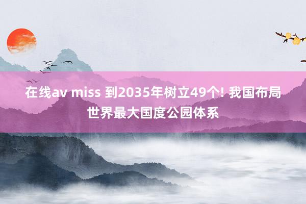 在线av miss 到2035年树立49个! 我国布局世界最大国度公园体系