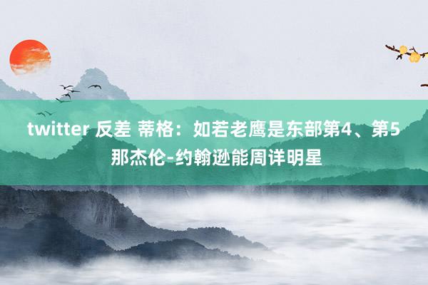 twitter 反差 蒂格：如若老鹰是东部第4、第5 那杰伦-约翰逊能周详明星