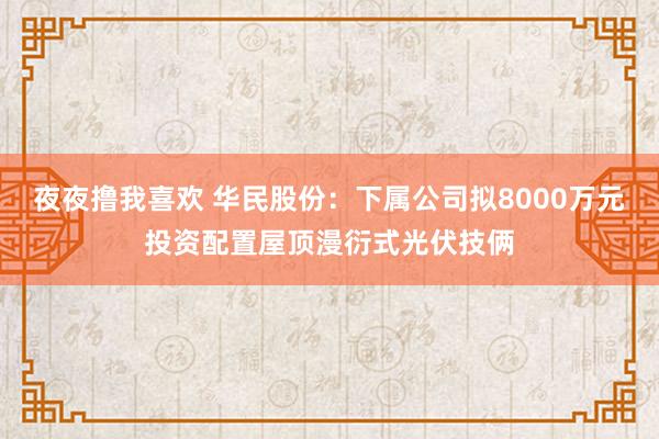 夜夜撸我喜欢 华民股份：下属公司拟8000万元投资配置屋顶漫衍式光伏技俩