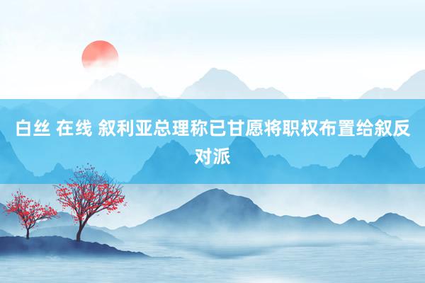 白丝 在线 叙利亚总理称已甘愿将职权布置给叙反对派