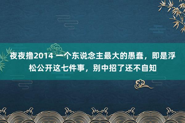 夜夜撸2014 一个东说念主最大的愚蠢，即是浮松公开这七件事，别中招了还不自知