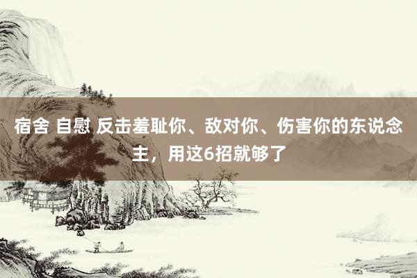 宿舍 自慰 反击羞耻你、敌对你、伤害你的东说念主，用这6招就够了