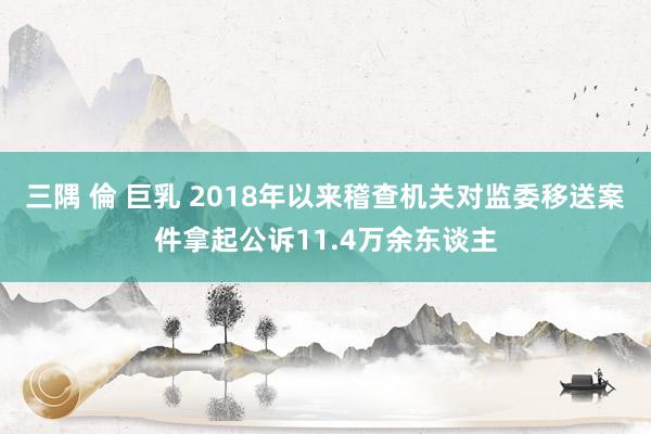 三隅 倫 巨乳 2018年以来稽查机关对监委移送案件拿起公诉11.4万余东谈主