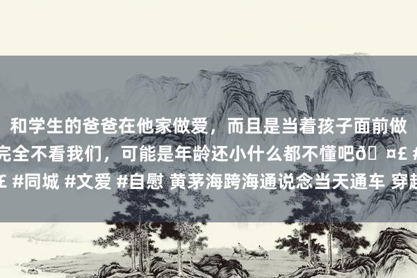 和学生的爸爸在他家做爱，而且是当着孩子面前做爱，太刺激了，孩子完全不看我们，可能是年龄还小什么都不懂吧🤣 #同城 #文爱 #自慰 黄茅海跨海通说念当天通车 穿越机视角带你提前探秘