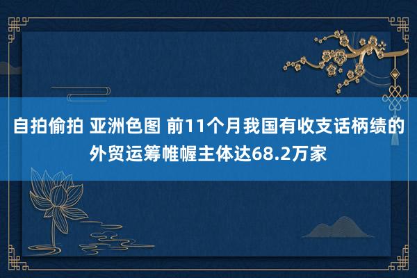 自拍偷拍 亚洲色图 前11个月我国有收支话柄绩的外贸运筹帷幄主体达68.2万家