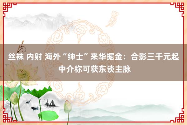 丝袜 内射 海外“绅士”来华掘金：合影三千元起 中介称可获东谈主脉