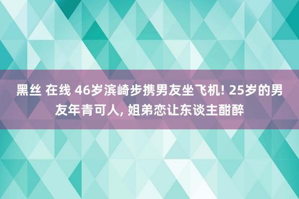 黑丝 在线 46岁滨崎步携男友坐飞机! 25岁的男友年青可人， 姐弟恋让东谈主酣醉