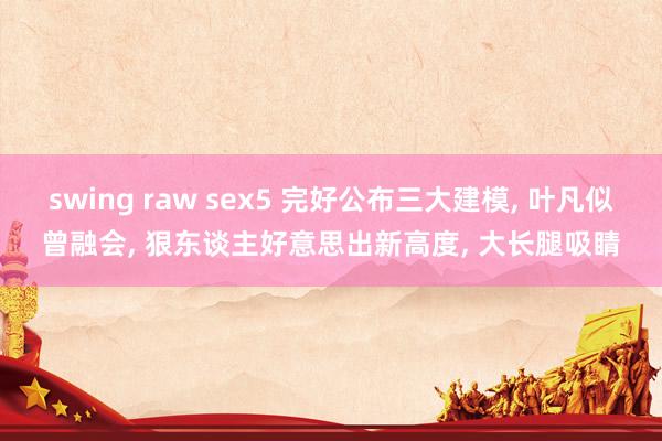 swing raw sex5 完好公布三大建模， 叶凡似曾融会， 狠东谈主好意思出新高度， 大长腿吸睛