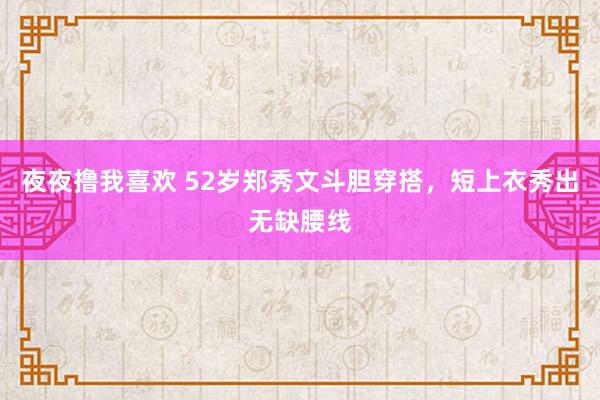 夜夜撸我喜欢 52岁郑秀文斗胆穿搭，短上衣秀出无缺腰线