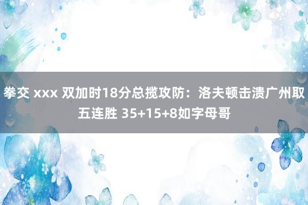 拳交 xxx 双加时18分总揽攻防：洛夫顿击溃广州取五连胜 35+15+8如字母哥