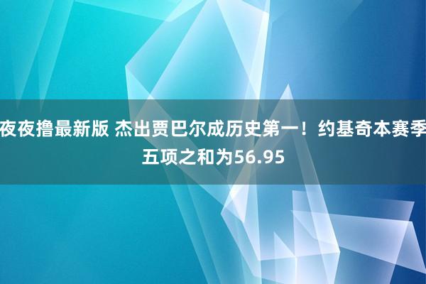 夜夜撸最新版 杰出贾巴尔成历史第一！约基奇本赛季五项之和为56.95