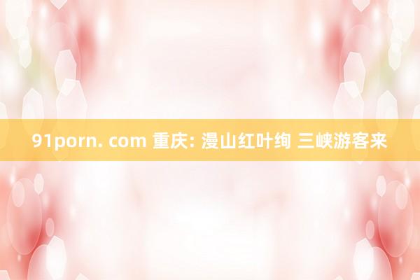 91porn. com 重庆: 漫山红叶绚 三峡游客来