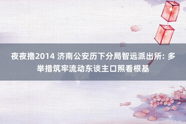 夜夜撸2014 济南公安历下分局智远派出所: 多举措筑牢流动东谈主口照看根基