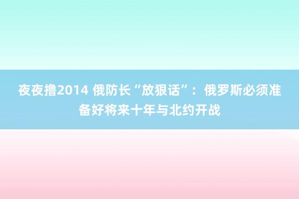 夜夜撸2014 俄防长“放狠话”：俄罗斯必须准备好将来十年与北约开战