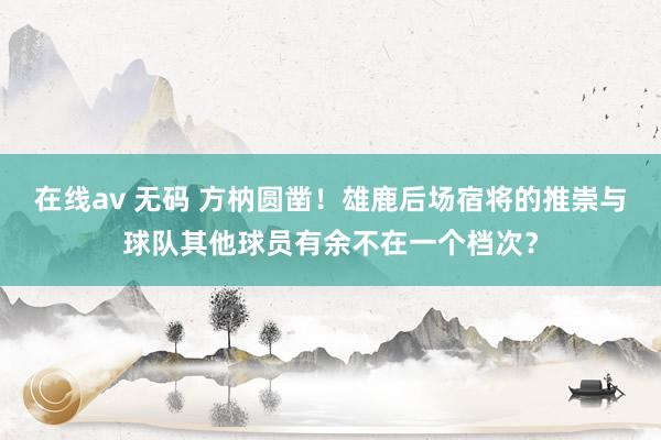 在线av 无码 方枘圆凿！雄鹿后场宿将的推崇与球队其他球员有余不在一个档次？