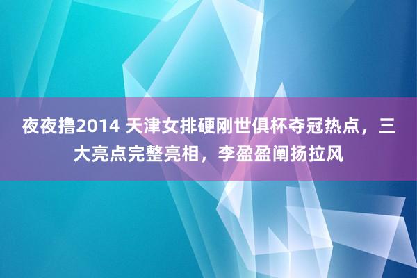 夜夜撸2014 天津女排硬刚世俱杯夺冠热点，三大亮点完整亮相，李盈盈阐扬拉风